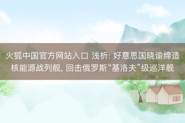 火狐中国官方网站入口 浅析: 好意思国晓谕缔造核能源战列舰， 回击俄罗斯“基洛夫”级巡洋舰