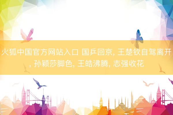 火狐中国官方网站入口 国乒回京， 王楚钦自驾离开， 孙颖莎脚色， 王皓沸腾， 志强收花