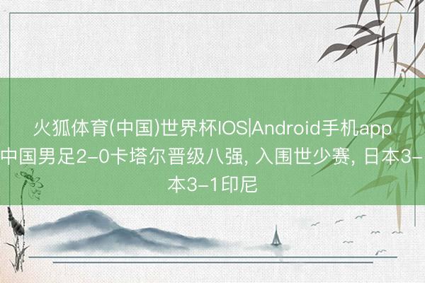 火狐体育(中国)世界杯IOS|Android手机app下载 中国男足2-0卡塔尔晋级八强， 入围世少赛， 日本3-1印尼