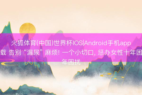 火狐体育(中国)世界杯IOS|Android手机app下载 告别 “漏尿” 麻烦! 一个小切口， 惩办女性十年困扰