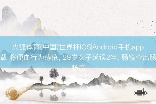 火狐体育(中国)世界杯IOS|Android手机app下载 将便血行为痔疮， 29岁女子延误2年， 肠镜查出肠癌