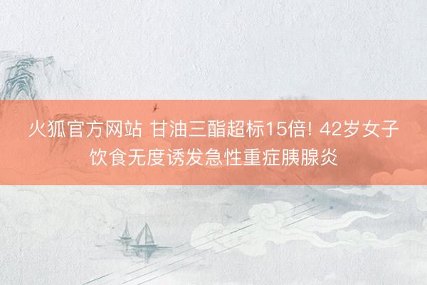 火狐官方网站 甘油三酯超标15倍! 42岁女子饮食无度诱发急性重症胰腺炎