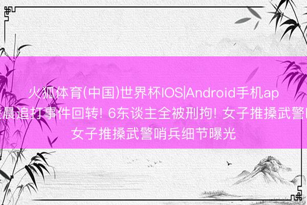 火狐体育(中国)世界杯IOS|Android手机app下载 四川凌晨追打事件回转! 6东谈主全被刑拘! 女子推搡武警哨兵细节曝光
