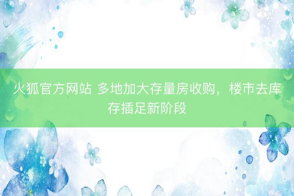 火狐官方网站 多地加大存量房收购，楼市去库存插足新阶段