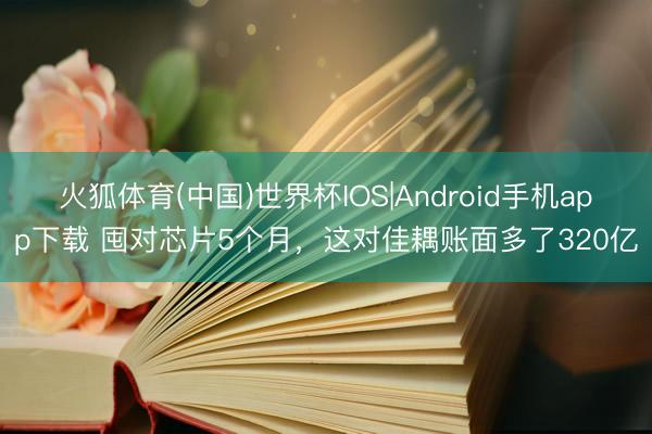 火狐体育(中国)世界杯IOS|Android手机app下载 囤对芯片5个月，这对佳耦账面多了320亿