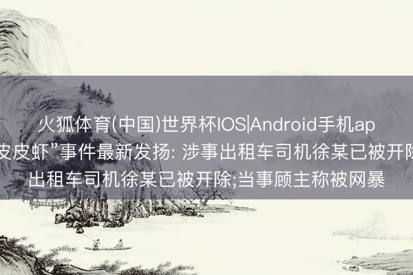 火狐体育(中国)世界杯IOS|Android手机app下载 “1035元4只皮皮虾”事件最新发扬: 涉事出租车司机徐某已被开除;当事顾主称被网暴