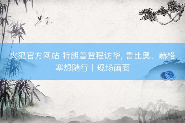 火狐官方网站 特朗普登程访华, 鲁比奥、赫格塞想随行丨现场画面