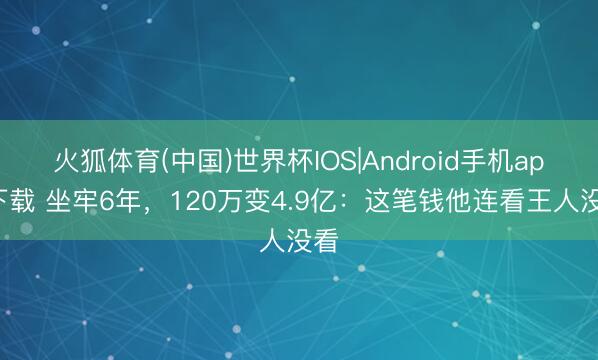 火狐体育(中国)世界杯IOS|Android手机app下载 坐牢6年，120万变4.9亿：这笔钱他连看王人没看