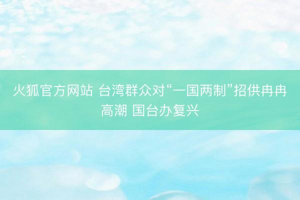 火狐官方网站 台湾群众对“一国两制”招供冉冉高潮 国台办复兴