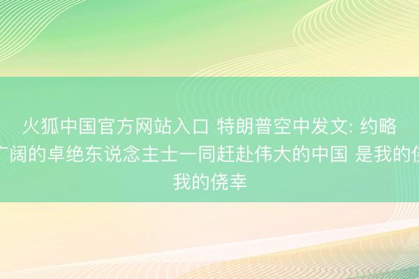 火狐中国官方网站入口 特朗普空中发文: 约略与广阔的卓绝东说念主士一同赶赴伟大的中国 是我的侥幸