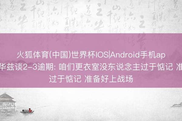 火狐体育(中国)世界杯IOS|Android手机app下载 爱德华兹谈2-3逾期: 咱们更衣室没东说念主过于惦记 准备好上战场