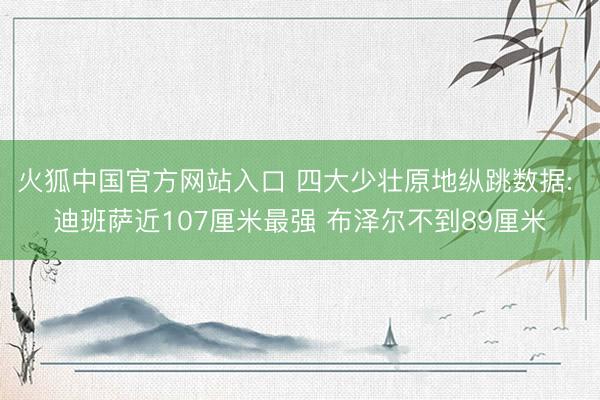 火狐中国官方网站入口 四大少壮原地纵跳数据: 迪班萨近107厘米最强 布泽尔不到89厘米