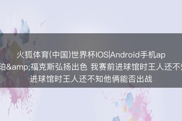 火狐体育(中国)世界杯IOS|Android手机app下载 米奇: 哈珀&福克斯弘扬出色 我赛前进球馆时王人还不知他俩能否出战