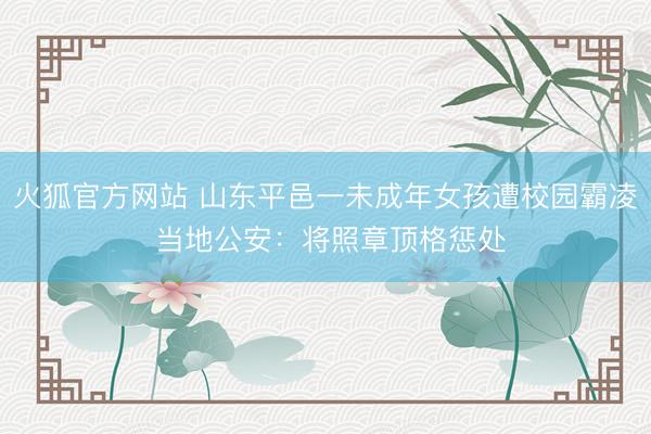 火狐官方网站 山东平邑一未成年女孩遭校园霸凌 当地公安：将照章顶格惩处