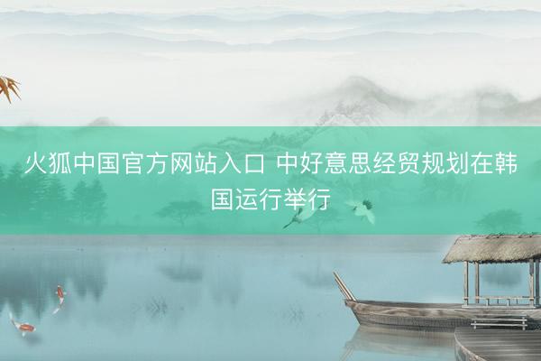 火狐中国官方网站入口 中好意思经贸规划在韩国运行举行