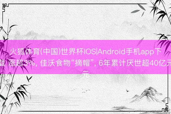 火狐体育(中国)世界杯IOS|Android手机app下载 涨超3%， 佳沃食物“摘帽”， 6年累计厌世超40亿元