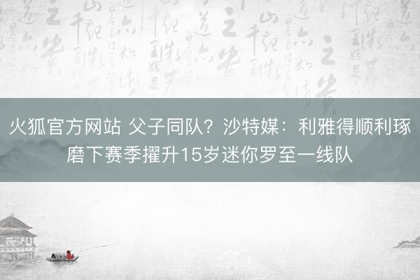 火狐官方网站 父子同队？沙特媒：利雅得顺利琢磨下赛季擢升15岁迷你罗至一线队