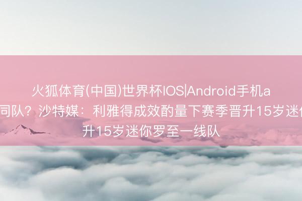 火狐体育(中国)世界杯IOS|Android手机app下载 父子同队？沙特媒：利雅得成效酌量下赛季晋升15岁迷你罗至一线队
