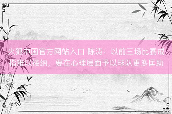火狐中国官方网站入口 陈涛：以前三场比赛戒指难以接纳，要在心理层面予以球队更多匡助