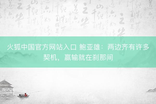 火狐中国官方网站入口 鲍亚雄:两边齐有许多契机,赢输就在刹那间