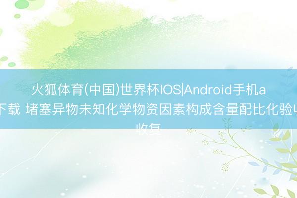 火狐体育(中国)世界杯IOS|Android手机app下载 堵塞异物未知化学物资因素构成含量配比化验收复