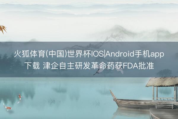 火狐体育(中国)世界杯IOS|Android手机app下载 津企自主研发革命药获FDA批准