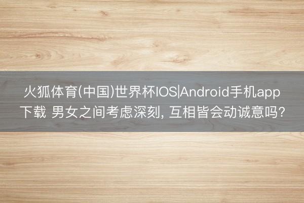 火狐体育(中国)世界杯IOS|Android手机app下载 男女之间考虑深刻， 互相皆会动诚意吗?