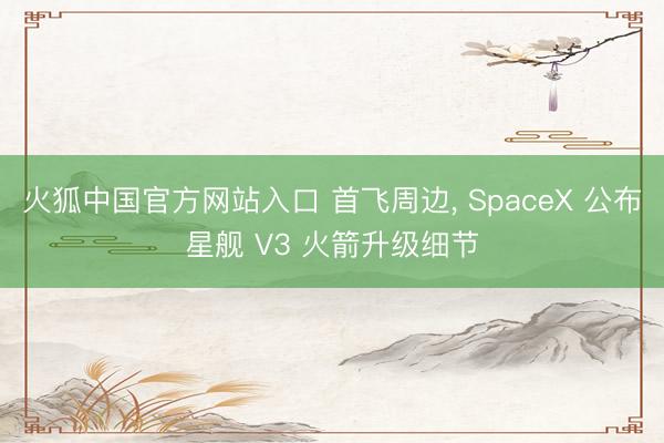 火狐中国官方网站入口 首飞周边， SpaceX 公布星舰 V3 火箭升级细节