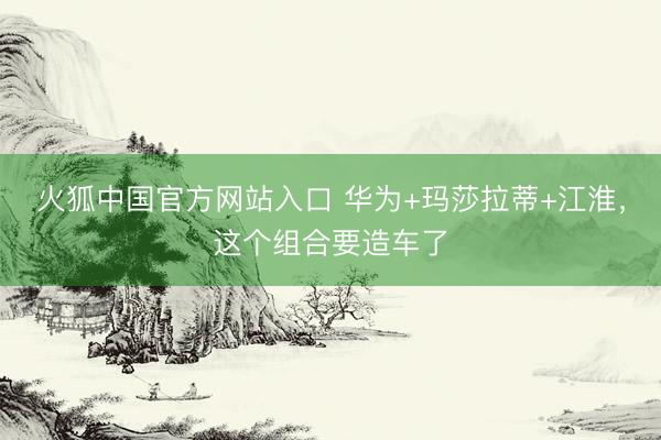 火狐中国官方网站入口 华为+玛莎拉蒂+江淮，这个组合要造车了