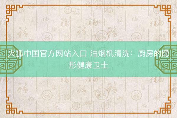 火狐中国官方网站入口 油烟机清洗：厨房的隐形健康卫士