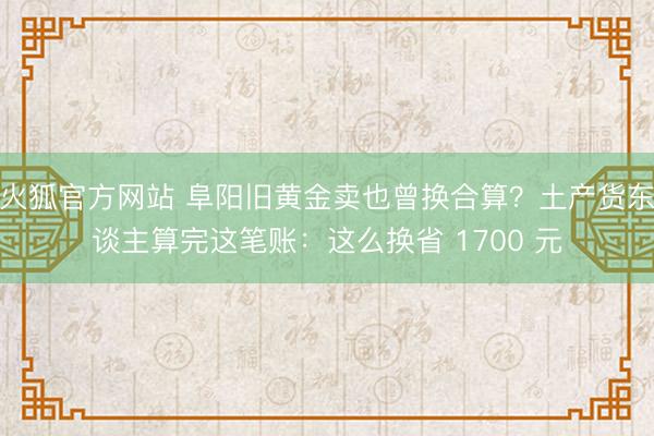 火狐官方网站 阜阳旧黄金卖也曾换合算？土产货东谈主算完这笔账：这么换省 1700 元