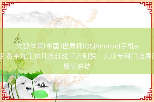 火狐体育(中国)世界杯IOS|Android手机app下载 黄金加工这几条红线千万别踩！九江专科门店履历总结