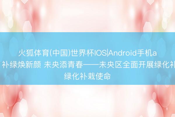 火狐体育(中国)世界杯IOS|Android手机app下载 补绿焕新颜 未央添青春——未央区全面开展绿化补栽使命