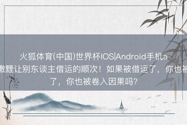 火狐体育(中国)世界杯IOS|Android手机app下载 不可璷黫让别东谈主借运的顺次！如果被借运了，你也被卷入因果吗？