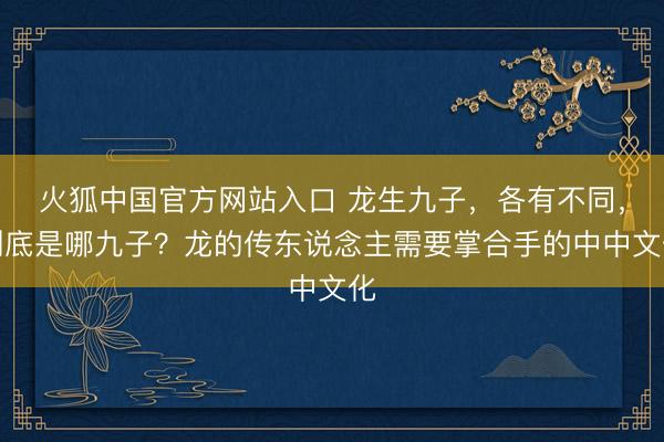 火狐中国官方网站入口 龙生九子，各有不同，到底是哪九子？龙的传东说念主需要掌合手的中中文化