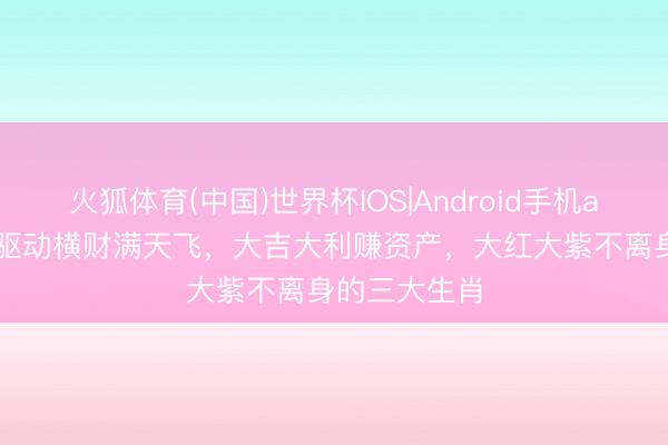 火狐体育(中国)世界杯IOS|Android手机app下载 5月驱动横财满天飞，大吉大利赚资产，大红大紫不离身的三大生肖