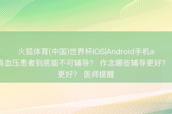 火狐体育(中国)世界杯IOS|Android手机app下载 高血压患者到底能不可辅导？ 作念哪些辅导更好？ 医师提醒