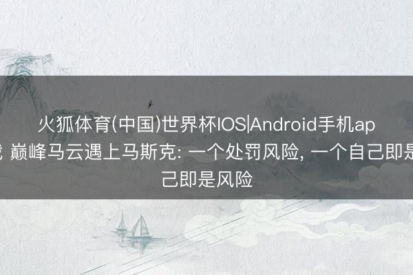 火狐体育(中国)世界杯IOS|Android手机app下载 巅峰马云遇上马斯克: 一个处罚风险， 一个自己即是风险