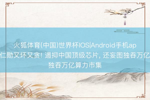 火狐体育(中国)世界杯IOS|Android手机app下载 黄仁勋又坏又贪! 遏抑中国顶级芯片, 还妄图独吞万亿算力市集