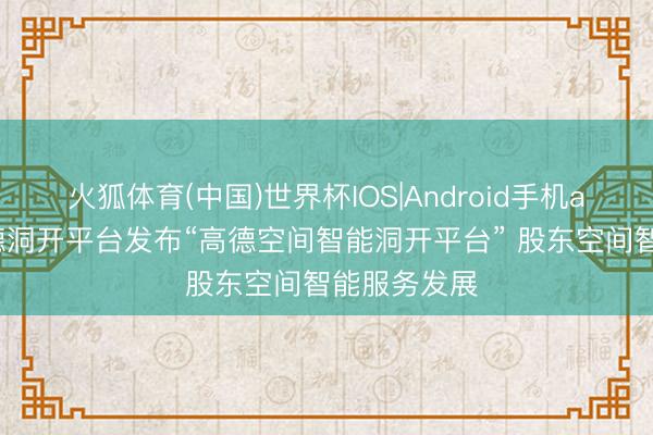 火狐体育(中国)世界杯IOS|Android手机app下载 高德洞开平台发布“高德空间智能洞开平台” 股东空间智能服务发展