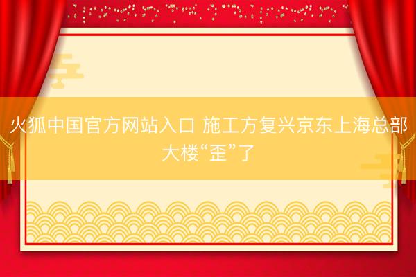 火狐中国官方网站入口 施工方复兴京东上海总部大楼“歪”了