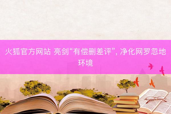 火狐官方网站 亮剑“有偿删差评”， 净化网罗忽地环境