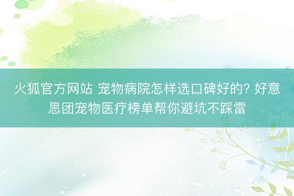 火狐官方网站 宠物病院怎样选口碑好的? 好意思团宠物医疗榜单帮你避坑不踩雷