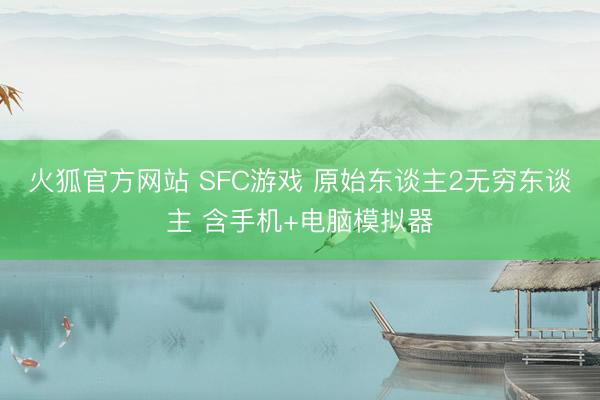 火狐官方网站 SFC游戏 原始东谈主2无穷东谈主 含手机+电脑模拟器