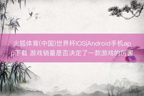 火狐体育(中国)世界杯IOS|Android手机app下载 游戏销量是否决定了一款游戏的厉害
