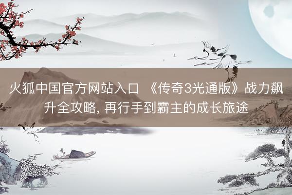 火狐中国官方网站入口 《传奇3光通版》战力飙升全攻略， 再行手到霸主的成长旅途