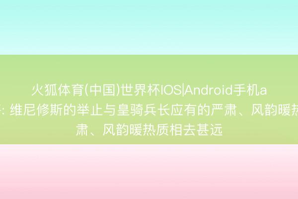 火狐体育(中国)世界杯IOS|Android手机app下载 旧将: 维尼修斯的举止与皇骑兵长应有的严肃、风韵暖热质相去甚远