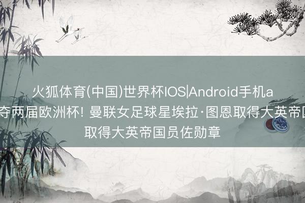 火狐体育(中国)世界杯IOS|Android手机app下载 连夺两届欧洲杯! 曼联女足球星埃拉·图恩取得大英帝国员佐勋章