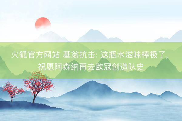 火狐官方网站 基翁抗击: 这瓶水滋味棒极了， 祝愿阿森纳再去欧冠创造队史