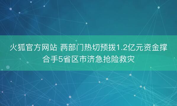 火狐官方网站 两部门热切预拨1.2亿元资金撑合手5省区市济急抢险救灾